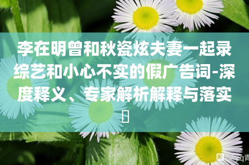 李在明曾和秋瓷炫夫妻一起錄綜藝和小心不實的假廣告詞-深度釋義、專家解析解釋與落實?