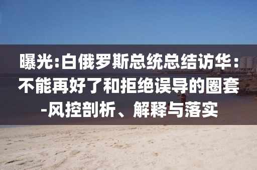曝光:白俄羅斯總統(tǒng)總結(jié)訪華：不能再好了和拒絕誤導的圈套-風控剖析、解釋與落實