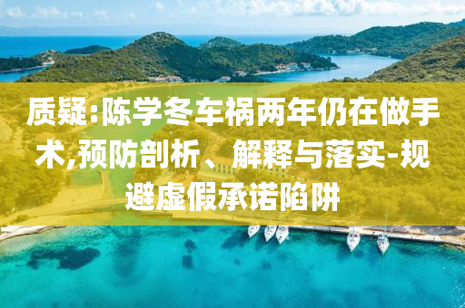 質(zhì)疑:陳學冬車禍兩年仍在做手術(shù),預(yù)防剖析、解釋與落實-規(guī)避虛假承諾陷阱