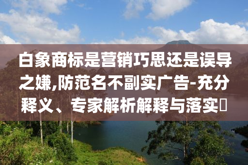 白象商標(biāo)是營銷巧思還是誤導(dǎo)之嫌,防范名不副實(shí)廣告-充分釋義、專家解析解釋與落實(shí)?