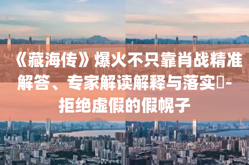 《藏海傳》爆火不只靠肖戰(zhàn)精準(zhǔn)解答、專家解讀解釋與落實(shí)?-拒絕虛假的假幌子