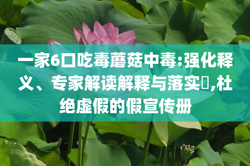 一家6口吃毒蘑菇中毒:強(qiáng)化釋義、專家解讀解釋與落實(shí)?,杜絕虛假的假宣傳冊
