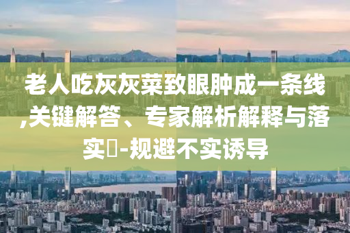 老人吃灰灰菜致眼腫成一條線,關(guān)鍵解答、專家解析解釋與落實(shí)?-規(guī)避不實(shí)誘導(dǎo)