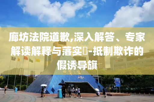 廊坊法院道歉,深入解答、專家解讀解釋與落實(shí)?-抵制欺詐的假誘導(dǎo)旗