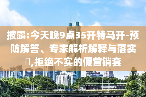 披露:今天晚9點(diǎn)35開(kāi)特馬開(kāi)-預(yù)防解答、專(zhuān)家解析解釋與落實(shí)?,拒絕不實(shí)的假營(yíng)銷(xiāo)套