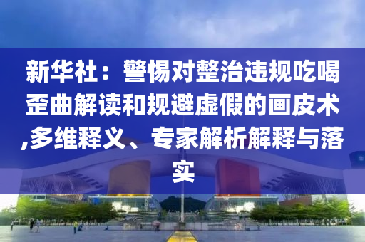 新華社：警惕對(duì)整治違規(guī)吃喝歪曲解讀和規(guī)避虛假的畫皮術(shù),多維釋義、專家解析解釋與落實(shí)