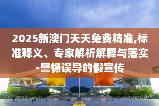 2025新澳門天天免費(fèi)精準(zhǔn),標(biāo)準(zhǔn)釋義、專家解析解釋與落實(shí)-警惕誤導(dǎo)的假宣傳