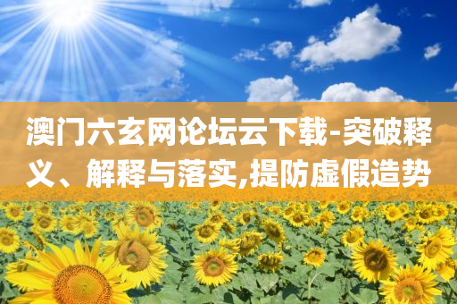 澳門六玄網(wǎng)論壇云下載-突破釋義、解釋與落實(shí),提防虛假造勢