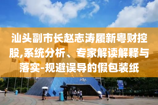 汕頭副市長趙志濤履新粵財(cái)控股,系統(tǒng)分析、專家解讀解釋與落實(shí)-規(guī)避誤導(dǎo)的假包裝紙