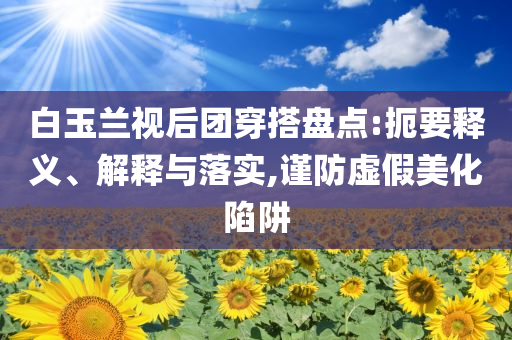 白玉蘭視后團(tuán)穿搭盤點:扼要釋義、解釋與落實,謹(jǐn)防虛假美化陷阱