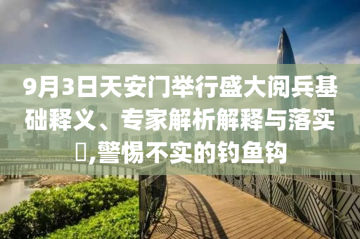 9月3日天安門舉行盛大閱兵基礎(chǔ)釋義、專家解析解釋與落實(shí)?,警惕不實(shí)的釣魚鉤