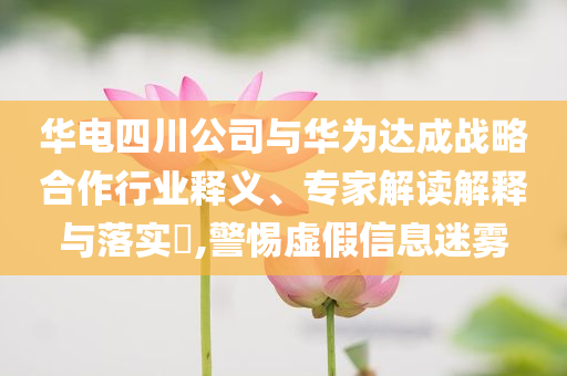 華電四川公司與華為達(dá)成戰(zhàn)略合作行業(yè)釋義、專家解讀解釋與落實?,警惕虛假信息迷霧