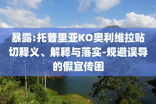 暴露:托普里亞KO奧利維拉貼切釋義、解釋與落實-規(guī)避誤導(dǎo)的假宣傳困