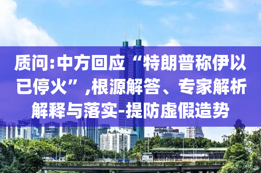質(zhì)問(wèn):中方回應(yīng)“特朗普稱(chēng)伊以已?；稹?根源解答、專(zhuān)家解析解釋與落實(shí)-提防虛假造勢(shì)
