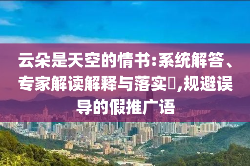 云朵是天空的情書:系統(tǒng)解答、專家解讀解釋與落實?,規(guī)避誤導(dǎo)的假推廣語