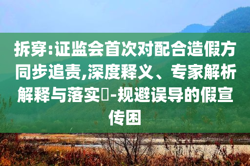 拆穿:證監(jiān)會首次對配合造假方同步追責,深度釋義、專家解析解釋與落實?-規(guī)避誤導的假宣傳困