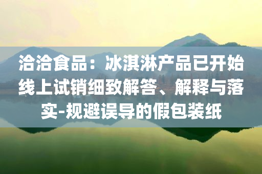 洽洽食品：冰淇淋產品已開始線上試銷細致解答、解釋與落實-規(guī)避誤導的假包裝紙