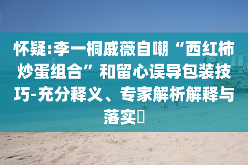 懷疑:李一桐戚薇自嘲“西紅柿炒蛋組合”和留心誤導包裝技巧-充分釋義、專家解析解釋與落實?