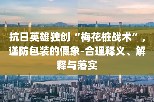 抗日英雄獨創(chuàng)“梅花樁戰(zhàn)術(shù)”,謹(jǐn)防包裝的假象-合理釋義、解釋與落實