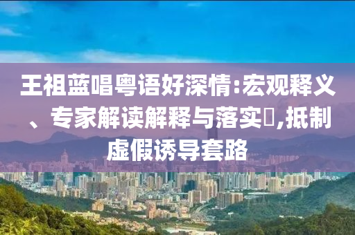 王祖藍(lán)唱粵語好深情:宏觀釋義、專家解讀解釋與落實?,抵制虛假誘導(dǎo)套路