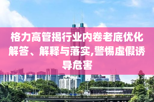 格力高管揭行業(yè)內(nèi)卷老底優(yōu)化解答、解釋與落實(shí),警惕虛假誘導(dǎo)危害
