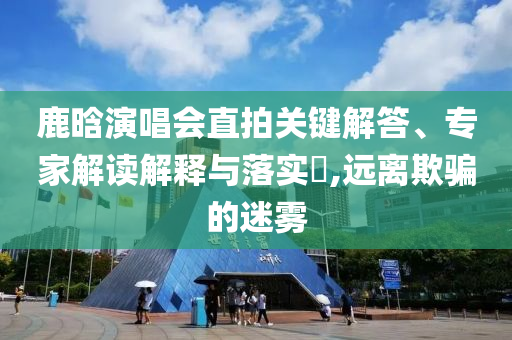 鹿晗演唱會(huì)直拍關(guān)鍵解答、專(zhuān)家解讀解釋與落實(shí)?,遠(yuǎn)離欺騙的迷霧