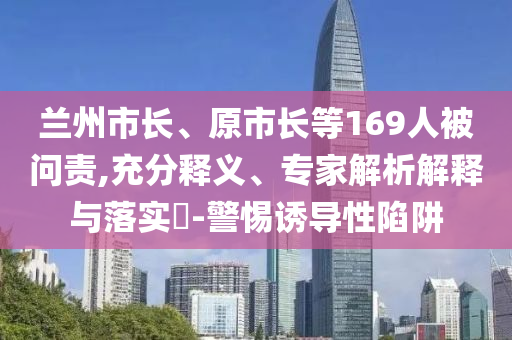 蘭州市長(zhǎng)、原市長(zhǎng)等169人被問(wèn)責(zé),充分釋義、專家解析解釋與落實(shí)?-警惕誘導(dǎo)性陷阱