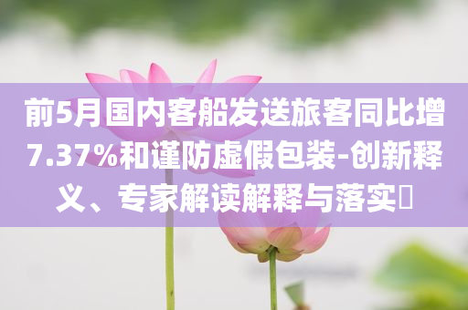 前5月國(guó)內(nèi)客船發(fā)送旅客同比增7.37%和謹(jǐn)防虛假包裝-創(chuàng)新釋義、專(zhuān)家解讀解釋與落實(shí)?