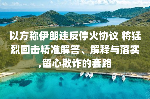 以方稱伊朗違反?；饏f(xié)議 將猛烈回?fù)艟珳?zhǔn)解答、解釋與落實(shí),留心欺詐的套路
