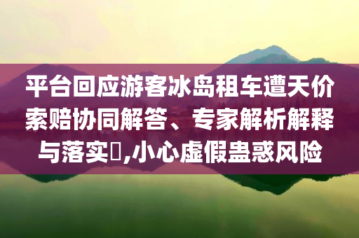 平臺(tái)回應(yīng)游客冰島租車遭天價(jià)索賠協(xié)同解答、專家解析解釋與落實(shí)?,小心虛假蠱惑風(fēng)險(xiǎn)