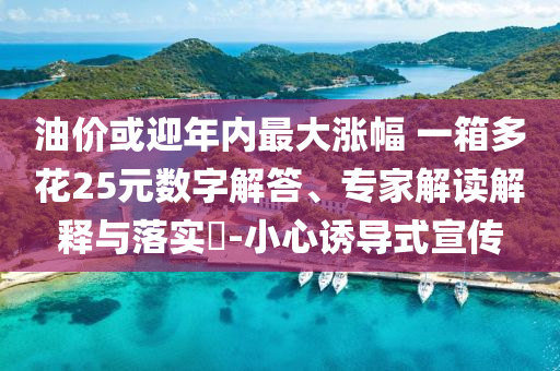 油價(jià)或迎年內(nèi)最大漲幅 一箱多花25元數(shù)字解答、專家解讀解釋與落實(shí)?-小心誘導(dǎo)式宣傳