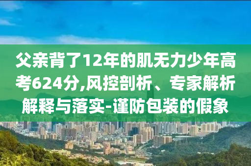 父親背了12年的肌無力少年高考624分,風(fēng)控剖析、專家解析解釋與落實(shí)-謹(jǐn)防包裝的假象