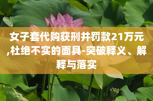 女子套代購獲刑并罰款21萬元,杜絕不實(shí)的面具-突破釋義、解釋與落實(shí)