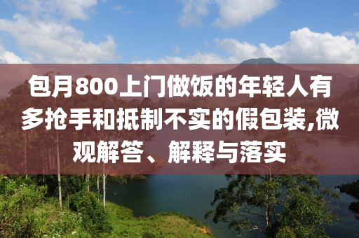 包月800上門做飯的年輕人有多搶手和抵制不實(shí)的假包裝,微觀解答、解釋與落實(shí)