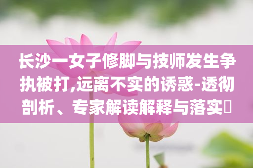 長沙一女子修腳與技師發(fā)生爭執(zhí)被打,遠(yuǎn)離不實(shí)的誘惑-透徹剖析、專家解讀解釋與落實(shí)?