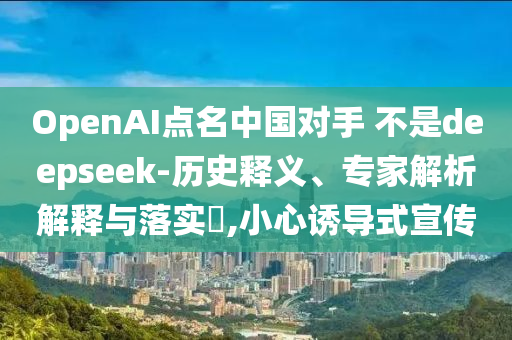 OpenAI點(diǎn)名中國對(duì)手 不是deepseek-歷史釋義、專家解析解釋與落實(shí)?,小心誘導(dǎo)式宣傳
