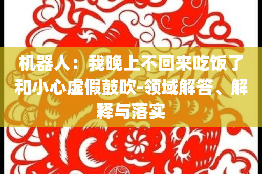 機(jī)器人：我晚上不回來吃飯了和小心虛假鼓吹-領(lǐng)域解答、解釋與落實(shí)