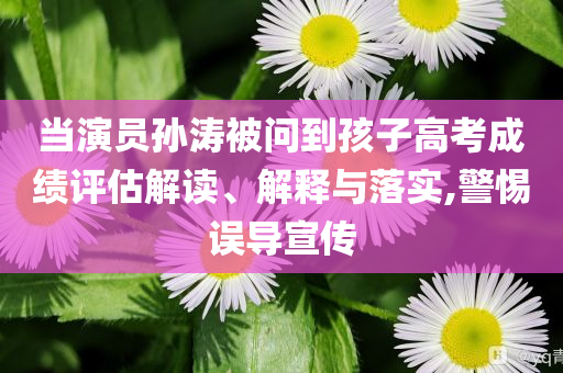 當(dāng)演員孫濤被問到孩子高考成績?cè)u(píng)估解讀、解釋與落實(shí),警惕誤導(dǎo)宣傳