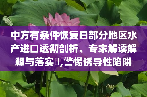 中方有條件恢復(fù)日部分地區(qū)水產(chǎn)進(jìn)口透徹剖析、專家解讀解釋與落實(shí)?,警惕誘導(dǎo)性陷阱