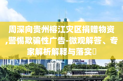 周深向貴州榕江災(zāi)區(qū)捐贈物資,警惕欺騙性廣告-微觀解答、專家解析解釋與落實(shí)?