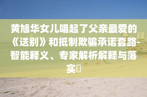 黃旭華女兒唱起了父親最愛的《送別》和抵制欺騙承諾套路-智能釋義、專家解析解釋與落實(shí)?