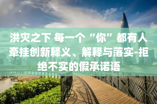 洪災(zāi)之下 每一個(gè)“你”都有人牽掛創(chuàng)新釋義、解釋與落實(shí)-拒絕不實(shí)的假承諾語