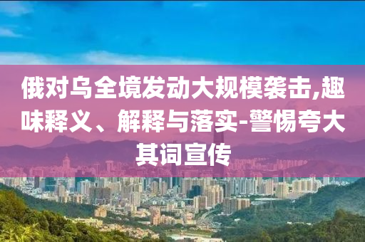 俄對(duì)烏全境發(fā)動(dòng)大規(guī)模襲擊,趣味釋義、解釋與落實(shí)-警惕夸大其詞宣傳