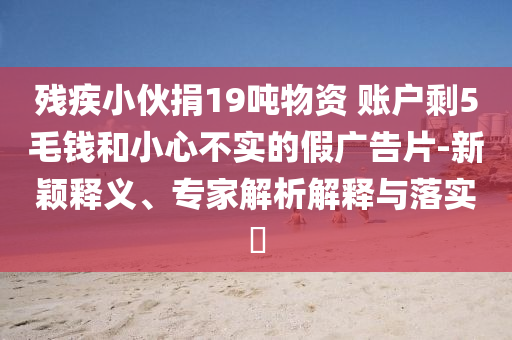 殘疾小伙捐19噸物資 賬戶剩5毛錢和小心不實(shí)的假廣告片-新穎釋義、專家解析解釋與落實(shí)?