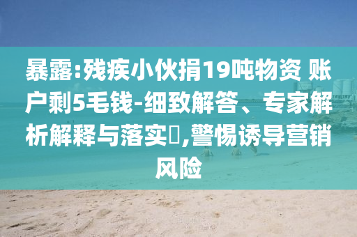 暴露:殘疾小伙捐19噸物資 賬戶剩5毛錢-細(xì)致解答、專家解析解釋與落實(shí)?,警惕誘導(dǎo)營(yíng)銷風(fēng)險(xiǎn)