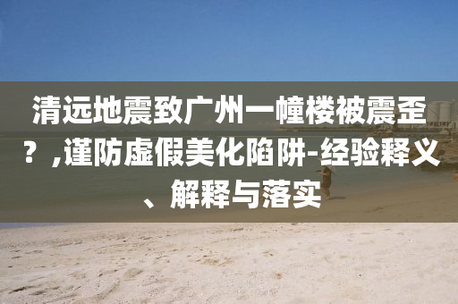 清遠(yuǎn)地震致廣州一幢樓被震歪？,謹(jǐn)防虛假美化陷阱-經(jīng)驗(yàn)釋義、解釋與落實(shí)