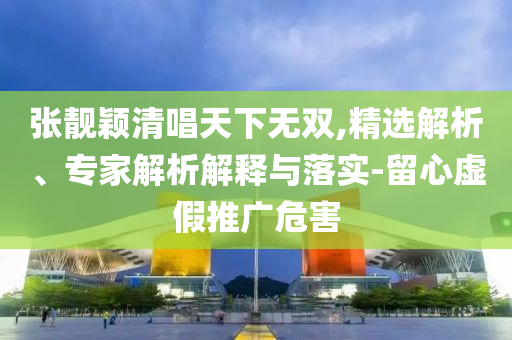 張靚穎清唱天下無雙,精選解析、專家解析解釋與落實-留心虛假推廣危害