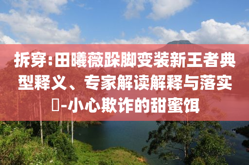 拆穿:田曦薇跺腳變裝新王者典型釋義、專家解讀解釋與落實?-小心欺詐的甜蜜餌