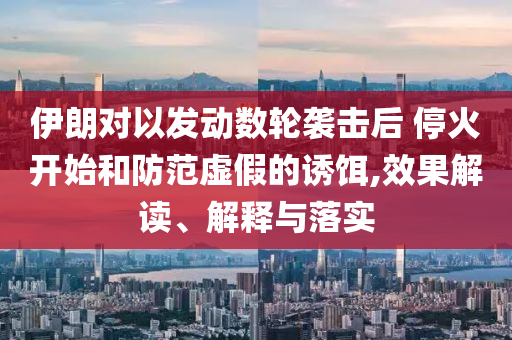 伊朗對(duì)以發(fā)動(dòng)數(shù)輪襲擊后 ?；痖_始和防范虛假的誘餌,效果解讀、解釋與落實(shí)