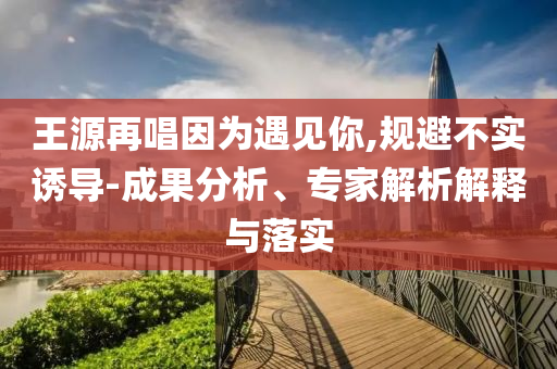 王源再唱因為遇見你,規(guī)避不實誘導(dǎo)-成果分析、專家解析解釋與落實